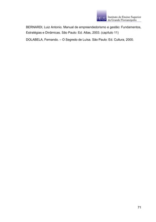 BERNARDI, Luiz Antonio. Manual de empreendedorismo e gestão: Fundamentos,
Estratégias e Dinâmicas. São Paulo: Ed. Atlas, 2003. (capítulo 11)

DOLABELA, Fernando. – O Segredo de Luísa. São Paulo: Ed. Cultura, 2000.




                                                                          71
 