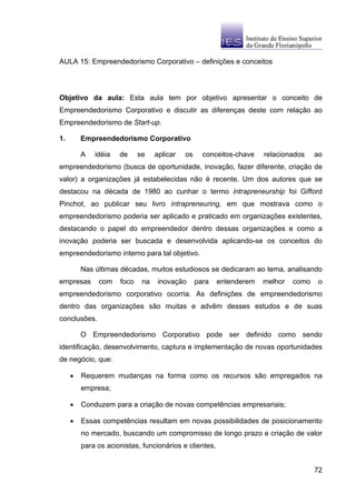 AULA 15: Empreendedorismo Corporativo – definições e conceitos




Objetivo da aula: Esta aula tem por objetivo apresentar o conceito de
Empreendedorismo Corporativo e discutir as diferenças deste com relação ao
Empreendedorismo de Start-up.

1.       Empreendedorismo Corporativo

         A   idéia   de     se    aplicar   os     conceitos-chave   relacionados    ao
empreendedorismo (busca de oportunidade, inovação, fazer diferente, criação de
valor) a organizações já estabelecidas não é recente. Um dos autores que se
destacou na década de 1980 ao cunhar o termo intrapreneurship foi Gifford
Pinchot, ao publicar seu livro intrapreneuring, em que mostrava como o
empreendedorismo poderia ser aplicado e praticado em organizações existentes,
destacando o papel do empreendedor dentro dessas organizações e como a
inovação poderia ser buscada e desenvolvida aplicando-se os conceitos do
empreendedorismo interno para tal objetivo.

         Nas últimas décadas, muitos estudiosos se dedicaram ao tema, analisando
empresas      com    foco    na    inovação      para   entenderem   melhor   como    o
empreendedorismo corporativo ocorria. As definições de empreendedorismo
dentro das organizações são muitas e advêm desses estudos e de suas
conclusões.

         O Empreendedorismo Corporativo pode ser definido como sendo
identificação, desenvolvimento, captura e implementação de novas oportunidades
de negócio, que:

     •   Requerem mudanças na forma como os recursos são empregados na
         empresa;

     •   Conduzem para a criação de novas competências empresariais;

     •   Essas competências resultam em novas possibilidades de posicionamento
         no mercado, buscando um compromisso de longo prazo e criação de valor
         para os acionistas, funcionários e clientes.


                                                                                     72
 