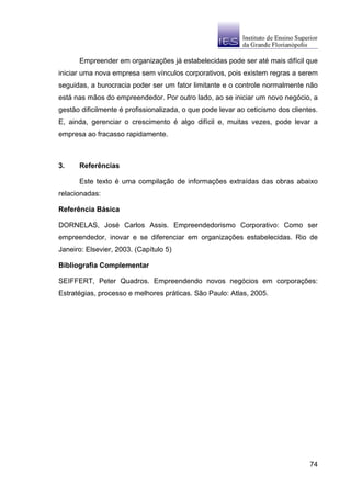 Empreender em organizações já estabelecidas pode ser até mais difícil que
iniciar uma nova empresa sem vínculos corporativos, pois existem regras a serem
seguidas, a burocracia poder ser um fator limitante e o controle normalmente não
está nas mãos do empreendedor. Por outro lado, ao se iniciar um novo negócio, a
gestão dificilmente é profissionalizada, o que pode levar ao ceticismo dos clientes.
E, ainda, gerenciar o crescimento é algo difícil e, muitas vezes, pode levar a
empresa ao fracasso rapidamente.



3.    Referências

      Este texto é uma compilação de informações extraídas das obras abaixo
relacionadas:

Referência Básica

DORNELAS, José Carlos Assis. Empreendedorismo Corporativo: Como ser
empreendedor, inovar e se diferenciar em organizações estabelecidas. Rio de
Janeiro: Elsevier, 2003. (Capítulo 5)

Bibliografia Complementar

SEIFFERT, Peter Quadros. Empreendendo novos negócios em corporações:
Estratégias, processo e melhores práticas. São Paulo: Atlas, 2005.




                                                                                 74
 