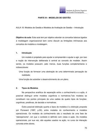 PARTE III – MODELOS DE GESTÃO




AULA 16: Modelos de Gestão e Modelos de Avaliação de Gestão – Introdução




Objetivo da aula: Esta aula tem por objetivo abordar os conceitos básicos ligados
à modelagem organizacional bem como discutir as limitações intrínsecas aos
conceitos de modelos e modelagem.



1.      Introdução

        Um modelo é projetado para ajudar a compreender e ajudar a agir, por isso
a noção da intervenção deliberada é central ao conceito de modelar. Assim
sendo, os modelos possuem, pelo menos, duas funções complementares e
indissociáveis:

     Uma função de fornecer uma abstração de uma determinada percepção da
        realidade;

     Uma função de subsidiar o desenvolvimento de um plano.



2.      Tipos de Modelos

        Na perspectiva analítica de separação entre o conhecimento e a ação, é
possível distinguir entre modelos cognitivos e normativos.Tais modelos se
constituem nos pontos principais de uma cadeia de quatro tipos de funções:
cognitivas, preditivas, de decisão e normativas.

        Outra possível distinção quanto a tipos de modelos é a distinção proposta
por Ponssard (1997, p.50), entre modelos do conhecimento e modelos
operacionais. Os modelos de conhecimento são o resultado de uma fase de
“planejamento”, em que o contexto é definido com vistas à ação. Os modelos
operacionais, por sua vez, são aqueles usados na ação, no curso da interação
concreta entre atores.

                                                                              75
 