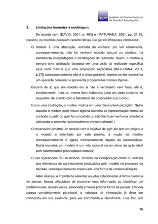 3.      Limitações inerentes à modelagem

        De acordo com (DAVID, 2001, p. 463) e (MATURANA, 2001, pp. 21-39,
passim), os modelos possuem características que geram limitações intrínsecas:

     O modelo é uma abstração, extraída do contexto por um observador,
        consequentemente, não há nenhum modelo natural ou objetivo: há
        meramente interpretações e construções da realidade. Assim, o modelo é
        sempre uma abstração baseada em uma visão da realidade específica
        (que nada mais é que uma proposição explicativa [MATURANA, 2001,
        p.37]) consequentemente não é a única possível, mesmo se ela representa
        um aparente consenso e apresenta propriedades formais lógicas;

     Decorre de a) que um modelo em si não é verdadeiro nem falso, ele é,
        simplesmente, mais ou menos bem elaborado para um dado conjunto de
        requisitos, de acordo com a habilidade do observador que o criou;

     Como uma abstração, o modelo implica em uma “descontextualização”. Neste
        aspecto o modelo pode incluir alguma maneira de representação formal do
        contexto a partir do qual foi concebido ou não lhe fazer nenhuma referência
        (deixando-o somente “potencialmente contextualizado”)

     O observador constrói um modelo com o objetivo de agir: ele tem um projeto e
        o   modelo   é   orientado   por   este   projeto;   a   noção   do   modelo
        consequentemente é ligada intrinsecamente àquela da racionalidade.
        Desta maneira, um modelo é um mito racional ou um plano de ação ideal
        com determinadas propriedades formais;

     O uso operacional de um modelo, consiste na incorporação direta ou indireta
        dos elementos do conhecimento produzidos pelo modelo no processo de
        decisão, consequentemente implica em uma forma de contextualização.

        Além dessas, é importante salientar aquelas relacionadas à forma humana
de pensar. Nossa dificuldade de encontrar uma informação ou identificar um
problema esta, muitas vezes, associada a nossa própria forma de pensar. Embora
pareça completamente paradoxal, a natureza da informação já deve ser
conhecida em sua essência, para ser encontrada e identificada. Este fato tem


                                                                                 76
 