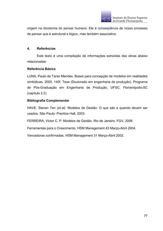 origem na dicotomia do pensar humano. Ele é conseqüência de nosso processo
de pensar que é estrutural e lógico, mas também associativo.



4.     Referências

       Este texto é uma compilação de informações extraídas das obras abaixo
relacionadas:

Referência Básica

LUNA, Paulo de Tarso Mendes. Bases para concepção de modelos em realidades
simbólicas. 2005. 140f. Tese (Doutorado em engenharia de produção). Programa
de Pós-Graduação em Engenharia de Produção, UFSC, Florianópolis-SC
(capítulo 2.2)

Bibliografia Complementar

HAVE, Steven Ten (et.al). Modelos de Gestão: O que são e quando devem ser
usados. São Paulo: Prentice Hall, 2003.

FERREIRA, Victor C. P. Modelos de Gestão. Rio de Janeiro: FGV, 2006.

Ferramentas para o Crescimento. HSM Management 43 Março-Abril 2004.

Vencedoras confirmadas. HSM Management 31 Março-Abril 2002.




                                                                         77
 