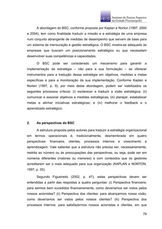 A abordagem do BSC, conforme proposta por Kaplan e Norton (1997, 2000
e 2004), tem como finalidade traduzir a missão e a estratégia de uma empresa
num conjunto abrangente de medidas de desempenho que servem de base para
um sistema de mensuração e gestão estratégica. O BSC mostra-se adequado às
empresas que buscam um posicionamento estratégico ou que necessitam
desenvolver suas competências e capacidades.

      O    BSC     pode    ser    considerado    um      mecanismo        para   garantir    a
implementação da estratégia – não para a sua formulação – ao oferecer
instrumentos para a tradução dessa estratégia em objetivos, medidas e metas
específicas e para a monitoração da sua implementação. Conforme Kaplan e
Norton (1997, p. 9), por meio desta abordagem, podem ser viabilizados os
seguintes processos críticos: (i) esclarecer e traduzir a visão estratégica; (ii)
comunicar e associar objetivos e medidas estratégicas; (iii) planejar, estabelecer
metas e alinhar iniciativas estratégicas; e (iv) melhorar o feedback e o
aprendizado estratégico.



2.    As perspectivas do BSC

      A estrutura proposta pelos autores para traduzir a estratégia organizacional
em   termos     operacionais      é,   tradicionalmente,    desmembrada          em   quatro
perspectivas:    financeira,     clientes,   processos     internos   e    crescimento       e
aprendizagem. Vale salientar que a estrutura não precisa ser, necessariamente,
restrita ao número ou às preocupações das perspectivas, ou seja, pode ser em
números diferentes (maiores ou menores) e com conteúdos que os gestores
acreditarem ser o mais adequado para sua organização (KAPLAN e NORTON,
1997, p. 35).

      Segundo Figueiredo (2002, p. 47), estas perspectivas devem ser
entendidas a partir das respostas a quatro perguntas: (i) Perspectiva financeira:
para sermos bem sucedidos financeiramente, como deveríamos ser vistos pelos
nossos acionistas? (ii) Perspectiva dos clientes: para alcançarmos nossa visão,
como deveríamos ser vistos pelos nossos clientes? (iii) Perspectiva dos
processos internos: para satisfazermos nossos acionistas e clientes, em que

                                                                                            79
 