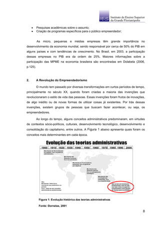 •    Pesquisas acadêmicas sobre o assunto;
     •    Criação de programas específicos para o público empreendedor;


          As     micro,           pequenas                 e      médias            empresas               têm          grande           importância   no
desenvolvimento da economia mundial, sendo responsável por cerca de 50% do PIB em
alguns países e com tendências de crescimento. No Brasil, em 2003, a participação
dessas empresas no PIB era da ordem de 25%. Maiores informações sobre a
participação das MPME na economia brasileira são encontradas em Dolabela (2006,
p.125).



2.        A Revolução do Empreendedorismo

          O mundo tem passado por diversas transformações em curtos períodos de tempo,
principalmente no século XX, quando foram criadas a maioria das invenções que
revolucionaram o estilo de vida das pessoas. Essas invenções foram frutos de inovações,
de algo inédito ou de novas formas de utilizar coisas já existentes. Por trás dessas
invenções, existem grupos de pessoas que buscam fazer acontecer, ou seja, os
empreendedores.

          Ao longo do tempo, alguns conceitos administrativos predominaram, em virtudes
de contextos sócio-políticos, culturais, desenvolvimento tecnológico, desenvolvimento e
consolidação do capitalismo, entre outros. A Figura 1 abaixo apresenta quais foram os
conceitos mais determinantes em cada época.

                      Evolução das teorias administrativas
               1900         1910 1920 1930 1940                                1950           1960        1970 1980 1990                     2000
                   Movimento de Racionalização
                   do trabalho: foco na gerência
                   administrativa.

                                                   Movimento das
                                                   Relações humanas:
                                                   foco nos processos

                                                               Movimento do Funcionalismo
                                                               estrutural: foco na gerência
                                                               por objetivos

                                                                                   Movimento dos
                                                                                   Sistemas abertos:
                                                                                   foco no planejamento
                                                                                   estratégico

                                                                                                   Movimento das
                                                                                                   Contingências
                                                                                                   ambientais: foco
                                                                                                   na competitividade
               Obs.:
               Movimento: refere-se ao                                                                                  Não se tem um movimento
               movimento que predominou no                                                                              predominante, mas há cada
               período.                                                                                                 vez mais o foco no papel do
               Foco : refere-se aos conceitos                                                                           empreendedor como gerador
               administrativos predominantes.                                                                           de riqueza para a sociedade.




           Figura 1: Evolução histórica das teorias administrativas

           Fonte: Dornelas, 2001

                                                                                                                                                       8
 