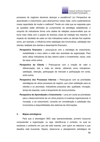 processos de negócios devemos alcançar a excelência? (iv) Perspectiva de
aprendizado e crescimento: para alcançarmos nossa visão, como sustentaremos
nossa capacidade de mudar e melhorar? Tendo em vista que as respostas para
as questões estão alinhadas ao cumprimento da estratégia estabelecida, o
conjunto de indicadores forma uma cadeia de relações causa-e-efeito que se
torna mais nítida com o passar de diversos ciclos de medição dos mesmos. O
impacto do resultado de cada um dos indicadores sobre os demais fica explícito
como, por exemplo, a influência entre satisfação dos funcionários, satisfação dos
clientes, lealdade dos clientes e desempenho financeiro.

     Perspectiva financeira – preocupa-se com a estratégia de crescimento,
        rentabilidade e risco sobre a visão dos acionistas da organização. Para
        tanto utiliza indicadores do tipo retorno sobre o investimento, riscos, ciclo
        de caixa, entre outros.

     Perspectiva do Cliente – Preocupa-se com a criação de valor e
        diferenciação, sob a visão do cliente, utilizando como indicadores:
        satisfação, retenção, participação de mercado e participação em conta,
        entre outros.

     Perspectiva dos Processos Internos – Preocupa-se com as prioridades
        estratégicas de vários processos de negócio, que criam satisfação para os
        clientes e os acionistas. Indicadores propostos são: qualidade, inovação,
        tempo de resposta, custo e lançamento de novos produtos.

     Perspectiva do Aprendizado e Crescimento – Leva em conta as prioridades
        para o desenvolvimento de um clima propício à mudança organizacional, à
        inovação, e ao crescimento. Levando em consideração a satisfação dos
        funcionários e disponibilidades dos sistemas de informações.



3.     Mapas estratégicos

       Para que a abordagem BSC seja operacionalizada, primeiro busca-se
compreender a organização, ou seja, identifica-se o contexto, no qual se
esclarece o ambiente em que ela está inserida, com quem se relaciona e que
desafios está buscando. Depois, observa-se o planejamento estratégico da
                                                                                  80
 