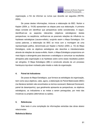 organização, a fim de informar os rumos que deverão ser seguidos (PETRI,
2005).

         De posse destas informações, inicia-se a elaboração do BSC. Norton e
Kaplan (2004, p. 19-28) apresentam as etapas para sua elaboração. A primeira
etapa consiste em identificar que perspectivas serão consideradas. A seguir,
identificam-se    os   aspectos    relevantes      (objetivos   estratégicos)   destas
perspectivas; na seqüência, verificam-se as possíveis relações de influência ou
hipóteses estratégicas (causa-e-efeito), surgindo assim o Mapa Estratégico. Em
outras palavras, a elaboração do BSC se inicia com a montagem de uma
representação gráfica, denominada por Kaplan e Norton (2004, p. 10) de Mapa
Estratégico, onde os objetivos estratégicos são descritos e interelacionados
através de relações de causa-e-efeito. Assim, o Mapa Estratégico proporciona um
meio lógico e abrangente para descrever a estratégica e comunicar os resultados
almejados pela organização e as hipóteses sobre como esses resultados podem
ser atingidos. O Mapa Estratégico (ME) é construído através de um processo
hierárquico top-down norteado pela missão e visão da organização.



4.       Painel de Indicadores

         De posse do Mapa Estratégico, que fornece as estratégias da organização,
bem como seus objetivos, cabe, agora, a elaboração do Painel Balanceado (BSC)
(na literatura também são encontrados os termos scorecard, Balanced Scorecard,
painel de desempenho), que geralmente apresenta as perspectivas, os objetivos
estratégicos, os indicadores e as metas a serem perseguidas, por meio das
iniciativas ou projetos (alternativas ou ações).



5.       Referências

         Este texto é uma compilação de informações extraídas das obras abaixo
relacionadas:

Referência Básica



                                                                                   81
 