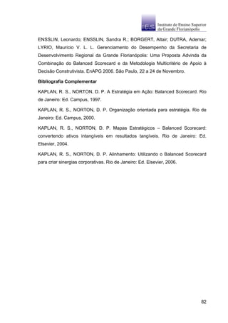 ENSSLIN, Leonardo; ENSSLIN, Sandra R.; BORGERT, Altair; DUTRA, Ademar;
LYRIO, Maurício V. L. L. Gerenciamento do Desempenho da Secretaria de
Desenvolvimento Regional da Grande Florianópolis: Uma Proposta Advinda da
Combinação do Balanced Scorecard e da Metodologia Multicritério de Apoio à
Decisão Construtivista. EnAPG 2006. São Paulo, 22 a 24 de Novembro.

Bibliografia Complementar

KAPLAN, R. S., NORTON, D. P. A Estratégia em Ação: Balanced Scorecard. Rio
de Janeiro: Ed. Campus, 1997.

KAPLAN, R. S., NORTON, D. P. Organização orientada para estratégia. Rio de
Janeiro: Ed. Campus, 2000.

KAPLAN, R. S., NORTON, D. P. Mapas Estratégicos – Balanced Scorecard:
convertendo ativos intangíveis em resultados tangíveis. Rio de Janeiro: Ed.
Elsevier, 2004.

KAPLAN, R. S., NORTON, D. P. Alinhamento: Utilizando o Balanced Scorecard
para criar sinergias corporativas. Rio de Janeiro: Ed. Elsevier, 2006.




                                                                         82
 