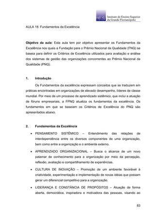 AULA 18: Fundamentos da Excelência




Objetivo da aula: Esta aula tem por objetivo apresentar os Fundamentos da
Excelência nos quais a Fundação para o Prêmio Nacional da Qualidade (FNQ) se
baseia para definir os Critérios de Excelência utilizados para avaliação e análise
dos sistemas de gestão das organizações concorrentes ao Prêmio Nacional da
Qualidade (PNQ).



1.       Introdução

         Os Fundamentos da excelência expressam conceitos que se traduzem em
práticas encontradas em organizações de elevado desempenho, líderes de classe
mundial. Por meio de um processo de aprendizado sistêmico, que inclui a atuação
de fóruns empresariais, a FPNQ atualiza os fundamentos da excelência. Os
fundamentos em que se baseiam os Critérios de Excelência do PNQ são
apresentados abaixo.



2.       Fundamentos da Excelência

     •   PENSAMENTO        SISTÊMICO      –   Entendimento      das   relações   de
         interdependência entre os diversos componentes de uma organização,
         bem como entre a organização e o ambiente externo.

     •   APRENDIZADO ORGANIZACIONAL – Busca o alcance de um novo
         patamar de conhecimento para a organização por meio da percepção,
         reflexão, avaliação e compartilhamento de experiências.

     •   CULTURA DE INOVAÇÃO – Promoção de um ambiente favorável à
         criatividade, experimentação e implementação de novas idéias que possam
         gerar um diferencial competitivo para a organização.

     •   LIDERANÇA E CONSTÂNCIA DE PROPÓSITOS – Atuação de forma
         aberta, democrática, inspiradora e motivadora das pessoas, visando ao



                                                                                 83
 