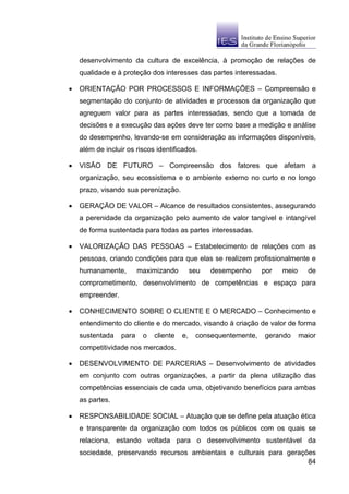 desenvolvimento da cultura de excelência, à promoção de relações de
    qualidade e à proteção dos interesses das partes interessadas.

•   ORIENTAÇÃO POR PROCESSOS E INFORMAÇÕES – Compreensão e
    segmentação do conjunto de atividades e processos da organização que
    agreguem valor para as partes interessadas, sendo que a tomada de
    decisões e a execução das ações deve ter como base a medição e análise
    do desempenho, levando-se em consideração as informações disponíveis,
    além de incluir os riscos identificados.

•   VISÃO DE FUTURO – Compreensão dos fatores que afetam a
    organização, seu ecossistema e o ambiente externo no curto e no longo
    prazo, visando sua perenização.

•   GERAÇÃO DE VALOR – Alcance de resultados consistentes, assegurando
    a perenidade da organização pelo aumento de valor tangível e intangível
    de forma sustentada para todas as partes interessadas.

•   VALORIZAÇÃO DAS PESSOAS – Estabelecimento de relações com as
    pessoas, criando condições para que elas se realizem profissionalmente e
    humanamente,         maximizando         seu   desempenho     por   meio     de
    comprometimento, desenvolvimento de competências e espaço para
    empreender.

•   CONHECIMENTO SOBRE O CLIENTE E O MERCADO – Conhecimento e
    entendimento do cliente e do mercado, visando à criação de valor de forma
    sustentada    para    o   cliente   e,    consequentemente,   gerando      maior
    competitividade nos mercados.

•   DESENVOLVIMENTO DE PARCERIAS – Desenvolvimento de atividades
    em conjunto com outras organizações, a partir da plena utilização das
    competências essenciais de cada uma, objetivando benefícios para ambas
    as partes.

•   RESPONSABILIDADE SOCIAL – Atuação que se define pela atuação ética
    e transparente da organização com todos os públicos com os quais se
    relaciona, estando voltada para o desenvolvimento sustentável da
    sociedade, preservando recursos ambientais e culturais para gerações
                                                                      84
 