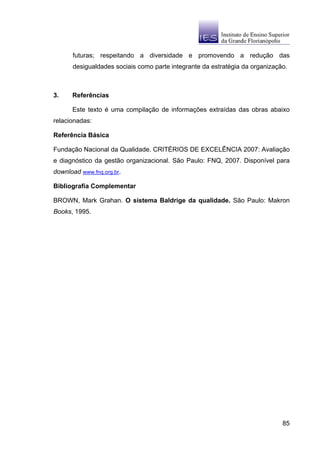 futuras; respeitando a diversidade e promovendo a redução das
      desigualdades sociais como parte integrante da estratégia da organização.



3.    Referências

      Este texto é uma compilação de informações extraídas das obras abaixo
relacionadas:

Referência Básica

Fundação Nacional da Qualidade. CRITÉRIOS DE EXCELÊNCIA 2007: Avaliação
e diagnóstico da gestão organizacional. São Paulo: FNQ, 2007. Disponível para
download www.fnq.org.br.

Bibliografia Complementar

BROWN, Mark Grahan. O sistema Baldrige da qualidade. São Paulo: Makron
Books, 1995.




                                                                             85
 