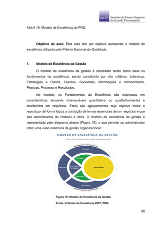 AULA 19: Modelo de Excelência do PNQ




      Objetivo da aula: Esta aula tem por objetivo apresentar o modelo de
excelência utilizado pelo Prêmio Nacional da Qualidade.



1.    Modelo de Excelência da Gestão

      O modelo de excelência da gestão é concebido tendo como base os
fundamentos da excelência, sendo constituído por oito critérios: Liderança,
Estratégias e Planos, Clientes, Sociedade, Informações e conhecimento,
Pessoas, Processo e Resultados.

      No   modelo,     os   Fundamentos      da    Excelência    são   expressos   em
características tangíveis (mensuráveis quantitativa ou qualitativamente) e
distribuídos em requisitos. Estes são agrupamentos cujo objetivo maior é
reproduzir de forma lógica a condução de temas essenciais de um negócios e que
são denominados de critérios e itens. O modelo de excelência da gestão é
representado pelo diagrama abaixo (Figura 10), o que permite ao administrador
obter uma visão sistêmica da gestão organizacional.




                     Figura 10: Modelo de Excelência da Gestão

                     Fonte: Critérios da Excelência 2007, PNQ.


                                                                                   86
 