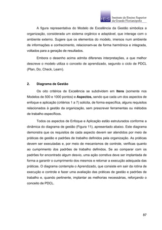 A figura representativa do Modelo de Excelência da Gestão simboliza a
organização, considerada um sistema orgânico e adaptável, que interage com o
ambiente externo. Sugere que os elementos do modelo, imersos num ambiente
de informações e conhecimento, relacionam-se de forma harmônica e integrada,
voltados para a geração de resultados.

      Embora o desenho acima admita diferenes interpretações, a que melhor
descreve o modelo utiliza o conceito de aprendizado, segundo o ciclo de PDCL
(Plan, Do, Check, Learn).



2.    Diagrama de Gestão

      Os oito critérios de Excelência se subdividem em Itens (somente nos
Modelos de 500 e 1000 pontos) e Aspectos, sendo que cada um dos aspectos de
enfoque e aplicação (critérios 1 a 7) solicita, de forma específica, alguns requisitos
relacionados à gestão da organização, sem prescrever ferramentas ou métodos
de trabalho específicos.

      Todos os aspectos de Enfoque e Aplicação estão estruturados conforme a
dinâmica do diagrama de gestão (Figura 11), apresentado abaixo. Este diagrama
demonstra que os requisitos de cada aspecto devem ser atendidos por meio de
práticas de gestão e padrões de trabalho definidos pela organização. As práticas
devem ser executadas e, por meio de mecanismos de controle, verificas quanto
ao cumprimento dos padrões de trabalho definidos. Se ao comparar com os
padrões for encontrado algum desvio, uma ação corretiva deve ser implantada de
forma a garantir o cumprimento dos mesmos e retomar a execução adequada das
práticas. O diagrama contempla o Aprendizado, que consiste em sair da rotina de
execução e controle e fazer uma avaliação das práticas de gestão e padrões de
trabalho e, quando pertinente, implantar as melhorias necessárias, reforçando o
conceito de PDCL.




                                                                                   87
 