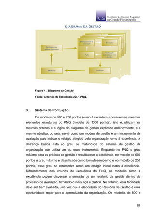 Figura 11: Diagrama da Gestão

      Fonte: Critérios da Excelência 2007, PNQ.




3.    Sistema de Pontuação

      Os modelos de 500 e 250 pontos (rumo à excelência) possuem os mesmos
elementos estruturais do PNQ (modelo de 1000 pontos), isto é, utilizam os
mesmos critérios e a lógica do diagrama de gestão explicado anteriormente, e o
mesmo objetivo, ou seja, servir como um modelo de gestão e um instrumento de
avaliação para indicar o estágio atingido pela organização rumo à excelência. A
diferença básica está no grau de maturidade do sistema de gestão da
organização que utiliza um ou outro instrumento. Enquanto no PNQ o grau
máximo para as práticas de gestão e resultados e a excelência, no modelo de 500
pontos o grau máximo e classificado como bom desempenho e no modelo de 250
pontos, esse grau se caracteriza como um estágio inicial rumo à excelência.
Diferentemente dos critérios de excelência do PNQ, os modelos rumo à
excelência podem dispensar a emissão de um relatório da gestão dentro do
processo de avaliação, tornando-o mais ágil e prático. No entanto, esta facilidade
deve ser bem avaliada, uma vez que a elaboração do Relatório de Gestão é uma
oportunidade ímpar para o aprendizado da organização. Os modelos de 500 e



                                                                               88
 