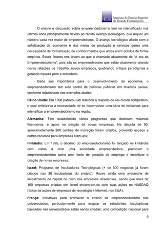 O ensino e discussão sobre empreendedorismo tem se intensificado nos
últimos anos principalmente devido ao rápido avanço tecnológico, que requer um
número cada vez maior de empreendedores. O avanço tecnológico aliado com a
sofisticação da economia e dos meios de produção e serviços gerou uma
necessidade de formalização de conhecimentos que antes eram obtidos de forma
empírica. Esses fatores nos levam ao que é chamado atualmente de “A era do
Empreendedorismo”, pois são os empreendedores que estão atualmente criando
novas relações de trabalho, novos empregos, quebrando antigos paradigmas e
gerando riqueza para a sociedade.

      Dada      sua   importância   para   o   desenvolvimento   da     economia,   o
empreendedorismo tem sido centro de políticas públicas em diversos países,
conforme relacionado nos exemplos abaixo:

Reino Unido: Em 1998 publicou um relatório a respeito do seu futuro competitivo,
o qual enfatizava a necessidade de se desenvolver uma série de iniciativas para
intensificar o empreendedorismo na região;

Alemanha: Tem estabelecido vários programas que destinam recursos
financeiros, e apoio na criação de novas empresas. Na década de 90,
aproximadamente 200 centros de inovação foram criados, provendo espaço e
outros recursos para empresas start-ups;

Finlândia: Em 1995, o decênio do empreendedorismo foi lançado na Finlândia
com    vistas    a    criar   uma    sociedade    empreendedora,        promover    o
empreendedorismo como uma fonte de geração de emprego e incentivar a
criação de novas empresas;

Israel: Programa de Incubadoras Tecnológicas (+ de 500 negócios já foram
criados nas 26 incubadoras do projeto). Houve ainda uma avalanche de
investimento de capital de risco nas empresas israelenses, sendo que mais de
100 empresas criadas em Israel encontram-se com suas ações na NASDAQ
(Bolsa de ações de empresas de tecnologia e Internet, nos EUA).

França: Iniciativas para promover o ensino de empreendedorismo nas
universidades,    particularmente   para   engajar   os   estudantes.    Incubadoras
baseadas nas universidades estão sendo criadas; uma competição nacional para

                                                                                    9
 