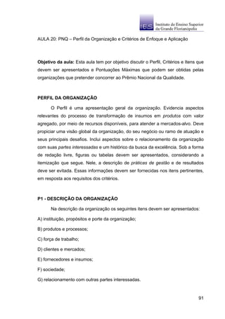AULA 20: PNQ – Perfil da Organização e Critérios de Enfoque e Aplicação




Objetivo da aula: Esta aula tem por objetivo discutir o Perfil, Critérios e Itens que
devem ser apresentados e Pontuações Máximas que podem ser obtidas pelas
organizações que pretender concorrer ao Prêmio Nacional da Qualidade.



PERFIL DA ORGANIZAÇÃO

      O Perfil é uma apresentação geral da organização. Evidencia aspectos
relevantes do processo de transformação de insumos em produtos com valor
agregado, por meio de recursos disponíveis, para atender a mercados-alvo. Deve
propiciar uma visão global da organização, do seu negócio ou ramo de atuação e
seus principais desafios. Inclui aspectos sobre o relacionamento da organização
com suas partes interessadas e um histórico da busca da excelência. Sob a forma
de redação livre, figuras ou tabelas devem ser apresentados, considerando a
itemização que segue. Nele, a descrição de práticas de gestão e de resultados
deve ser evitada. Essas informações devem ser fornecidas nos itens pertinentes,
em resposta aos requisitos dos critérios.



P1 - DESCRIÇÃO DA ORGANIZAÇÃO

      Na descrição da organização os seguintes itens devem ser apresentados:

A) instituição, propósitos e porte da organização;

B) produtos e processos;

C) força de trabalho;

D) clientes e mercados;

E) fornecedores e insumos;

F) sociedade;

G) relacionamento com outras partes interessadas.



                                                                                  91
 