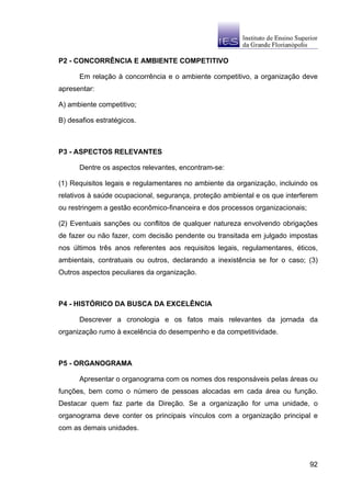 P2 - CONCORRÊNCIA E AMBIENTE COMPETITIVO

      Em relação à concorrência e o ambiente competitivo, a organização deve
apresentar:

A) ambiente competitivo;

B) desafios estratégicos.



P3 - ASPECTOS RELEVANTES

      Dentre os aspectos relevantes, encontram-se:

(1) Requisitos legais e regulamentares no ambiente da organização, incluindo os
relativos à saúde ocupacional, segurança, proteção ambiental e os que interferem
ou restringem a gestão econômico-financeira e dos processos organizacionais;

(2) Eventuais sanções ou conflitos de qualquer natureza envolvendo obrigações
de fazer ou não fazer, com decisão pendente ou transitada em julgado impostas
nos últimos três anos referentes aos requisitos legais, regulamentares, éticos,
ambientais, contratuais ou outros, declarando a inexistência se for o caso; (3)
Outros aspectos peculiares da organização.



P4 - HISTÓRICO DA BUSCA DA EXCELÊNCIA

      Descrever a cronologia e os fatos mais relevantes da jornada da
organização rumo à excelência do desempenho e da competitividade.



P5 - ORGANOGRAMA

      Apresentar o organograma com os nomes dos responsáveis pelas áreas ou
funções, bem como o número de pessoas alocadas em cada área ou função.
Destacar quem faz parte da Direção. Se a organização for uma unidade, o
organograma deve conter os principais vínculos com a organização principal e
com as demais unidades.




                                                                               92
 