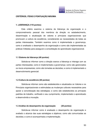 CRITÉRIOS, ITENS E PONTUAÇÃO MÁXIMA



1. LIDERANÇA (110 pontos)

      Este critério examina o sistema de liderança da organização e o
comprometimento pessoal dos membros da direção no estabelecimento,
disseminação e atualização de valores e princípios organizacionais que
promovam a cultura da excelência, considerando as necessidades de todas as
partes interessadas. Também examina como é implementada a governança,
como é analisado o desempenho da organização e como são implementadas as
práticas Voltadas para assegurar a consolidação do aprendizado organizacional.



1.1 Sistema de liderança (40 pontos)

      Solicita-se informar como a direção exerce a liderança e interage com as
partes interessadas; como é implementada a governança; como são gerenciados
os riscos empresariais; como são tomadas as decisões; e como é implementado o
desenvolvimento gerencial.



1.2 Cultura da excelência (40 pontos)

      Solicita-se informar como são estabelecidos e atualizados os Valores e os
Princípios organizacionais e estimuladas as mudanças culturais necessárias para
apoiar a concretização das estratégias; e como são estabelecidos os principais
padrões de trabalho, verificado o seu cumprimento, implementado o aprendizado
e desenvolvida a inovação.



1.3 Análise do desempenho da organização           (30 pontos)

      Solicita-se informar como é analisado o desempenho da organização e
avaliado o alcance das suas estratégias e objetivos; como são comunicadas as
decisões; e como é acompanhada a implementação.



                                                                             93
 