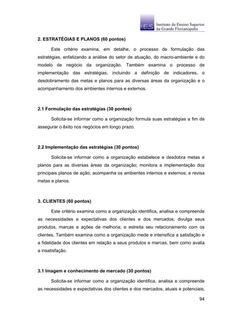 2. ESTRATÉGIAS E PLANOS (60 pontos)

      Este critério examina, em detalhe, o processo de formulação das
estratégias, enfatizando a análise do setor de atuação, do macro-ambiente e do
modelo de negócio da organização. Também examina o processo de
implementação das estratégias, incluindo a definição de indicadores, o
desdobramento das metas e planos para as diversas áreas da organização e o
acompanhamento dos ambientes internos e externos.



2.1 Formulação das estratégias (30 pontos)

      Solicita-se informar como a organização formula suas estratégias a fim de
assegurar o êxito nos negócios em longo prazo.



2.2 Implementação das estratégias (30 pontos)

      Solicita-se informar como a organização estabelece e desdobra metas e
planos para as diversas áreas da organização; monitora a implementação dos
principais planos de ação; acompanha os ambientes internos e externos; e revisa
metas e planos.



3. CLIENTES (60 pontos)

      Este critério examina como a organização identifica, analisa e compreende
as necessidades e expectativas dos clientes e dos mercados; divulga seus
produtos, marcas e ações de melhoria; e estreita seu relacionamento com os
clientes. Também examina como a organização mede e intensifica a satisfação e
a fidelidade dos clientes em relação a seus produtos e marcas, bem como avalia
a insatisfação.



3.1 Imagem e conhecimento de mercado (30 pontos)

      Solicita-se informar como a organização identifica, analisa e compreende
as necessidades e expectativas dos clientes e dos mercados, atuais e potenciais;

                                                                             94
 