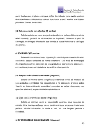como divulga seus produtos, marcas e ações de melhoria; como avalia os níveis
de conhecimento a respeito das marcas e produtos; e como avalia a sua imagem
perante os clientes e mercados.



3.2 Relacionamento com clientes (30 pontos)

      Solicita-se informar como a organização seleciona e disponibiliza canais de
relacionamento; gerencia as reclamações ou sugestões; determina o grau de
satisfação, insatisfação e fidelidade dos clientes; e busca intensificar a satisfação
dos clientes.



4. SOCIEDADE (60 pontos)

      Este critério examina como a organização contribui para o desenvolvimento
econômico, social e ambiental de forma sustentável – por meio da minimização
dos impactos negativos potenciais de seus produtos e operações na sociedade –
e como interage com a sociedade de forma ética e transparente.



4.1 Responsabilidade sócio-ambiental (30 pontos)

      Solicita-se informar como a organização identifica e trata os impactos de
seus produtos e atividades nos ecossistemas e na sociedade; promove ações
visando ao desenvolvimento sustentável; e envolve as partes interessadas nas
questões relativas à responsabilidade socioambiental.



4.2 Ética e desenvolvimento social (30 pontos)

      Solicita-se informar como a organização gerencia seus negócios de
maneira ética; direciona esforços para o fortalecimento da sociedade; implementa
políticas não-discriminatórias; e avalia e zela por sua imagem perante a
sociedade.



5. INFORMAÇÕES E CONHECIMENTO (60 pontos)
                                                                                  95
 