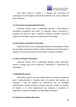 Este critério examina a gestão e a utilização das informações da
organização e das informações comparativas pertinentes, bem como a gestão dos
ativos intangíveis.



5.1 Informações da organização (20 pontos)

       Solicita-se informar como a organização gerencia e disponibiliza as
informações necessárias para apoiar as operações diárias, acompanhar o
progresso dos planos de ação e subsidiar a tomada de decisão; desenvolve
sistemas de informação; e gerencia a segurança das informações.



5.2 Informações comparativas (20 pontos)

       Solicita-se informar como a organização identifica as necessidades e fontes
de informações comparativas; obtém e mantém atualizadas essas informações; e
assegura o seu uso para melhorar seus processos, produtos e resultados.



5.3 Ativos intangíveis (20 pontos)

       Solicita-se informar como a organização identifica, avalia, desenvolve,
mantém e protege seus ativos intangíveis; e desenvolve o conhecimento na
organização.



6. PESSOAS (90 pontos)

       Este critério examina como são proporcionadas as condições necessárias
para o desenvolvimento e utilização plena do potencial das pessoas que
compõem      a   força   de   trabalho,   em   consonância   com   as   estratégias
organizacionais. Também examina os esforços para criar e manter um ambiente
de trabalho e um clima organizacional que conduzam à excelência do
desempenho, à plena participação e ao crescimento das pessoas.



6.1 Sistemas de trabalho (30 pontos)
                                                                                96
 