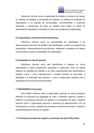 Solicita-se informar como a organização do trabalho, a estrutura de cargos,
os métodos de seleção e contratação de pessoas, as práticas de avaliação de
desempenho e as práticas de remuneração, reconhecimento e incentivos
estimulam a contribuição da força de trabalho para atingir as metas de
desempenho estipuladas e consolidar a cultura da excelência na organização.



6.2 Capacitação e desenvolvimento (30 pontos)

      Solicita-se informar como as necessidades de capacitação e de
desenvolvimento da força de trabalho são identificadas; e como os programas de
capacitação e desenvolvimento são definidos, realizados e avaliados em relação
à sua eficácia no apoio as estratégias da organização.



6.3 Qualidade de vida (30 pontos)

      Solicita-se informar como são identificados e tratados os riscos
relacionados à saúde ocupacional, segurança e ergonomia; como os fatores
relativos ao ambiente de trabalho e ao clima organizacional são identificados e
tratados; como o clima organizacional é mantido propício ao bem-estar, à
satisfação e à motivação das pessoas; e como a organização colabora para a
qualidade de vida da sua força de trabalho.



7. PROCESSOS (110 pontos)

      Este critério examina como a organização gerencia os seus processos;
Identifica os processos de agregação de valor; e identifica, gerencia, analisa e
melhora os processos principais do negócio e os processos de apoio. Também
examina como a organização gerencia o processo de relacionamento com os
fornecedores e conduz a gestão dos processos econômico-financeiros, visando à
sustentabilidade econômica do negócio.



7.1 Processos principais do negócio e processos de apoio (50 pontos)


                                                                              97
 