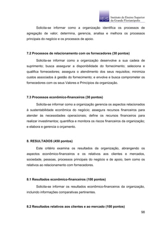 Solicita-se informar como a organização identifica os processos de
agregação de valor; determina, gerencia, analisa e melhora os processos
principais do negócio e os processos de apoio.



7.2 Processos de relacionamento com os fornecedores (30 pontos)

      Solicita-se informar como a organização desenvolve a sua cadeia de
suprimento; busca assegurar a disponibilidade do fornecimento; seleciona e
qualifica fornecedores; assegura o atendimento dos seus requisitos; minimiza
custos associados à gestão do fornecimento; e envolve e busca comprometer os
fornecedores com os seus Valores e Princípios da organização.



7.3 Processos econômico-financeiros (30 pontos)

      Solicita-se informar como a organização gerencia os aspectos relacionados
à sustentabilidade econômica do negócio; assegura recursos financeiros para
atender às necessidades operacionais; define os recursos financeiros para
realizar investimentos; quantifica e monitora os riscos financeiros da organização;
e elabora e gerencia o orçamento.



8. RESULTADOS (450 pontos)

      Este critério examina os resultados da organização, abrangendo os
aspectos econômico-financeiros e os relativos aos clientes e mercados,
sociedade, pessoas, processos principais do negócio e de apoio, bem como os
relativos ao relacionamento com fornecedores.



8.1 Resultados econômico-financeiros (100 pontos)

      Solicita-se informar os resultados econômico-financeiros da organização,
incluindo informações comparativas pertinentes.



8.2 Resultados relativos aos clientes e ao mercado (100 pontos)
                                                                                98
 