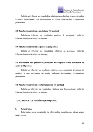 Solicita-se informar os resultados relativos aos clientes e aos mercados,
incluindo informações dos concorrentes e outras informações comparativas
pertinentes.



8.3 Resultados relativos à sociedade (60 pontos)

      Solicita-se informar os resultados relativos à sociedade, incluindo
informações comparativas pertinentes.



8.4 Resultados relativos às pessoas (60 pontos)

      Solicita-se informar os resultados    relativos às   pessoas,   incluindo
informações comparativas pertinentes.



8.5 Resultados dos processos principais do negócio e dos processos de
apoio (100 pontos)

      Solicita-se informar os resultados relativos aos processos principais do
negócio e aos processos de apoio, incluindo informações comparativas
pertinentes.



8.6 Resultados relativos aos fornecedores (30 pontos)

      Solicita-se informar os resultados relativos aos fornecedores, incluindo
informações comparativas pertinentes.



TOTAL DE PONTOS POSSÍVEIS (1.000 pontos)



9.    Referências
      Este texto é uma compilação de informações extraídas das obras abaixo
relacionadas:



                                                                            99
 