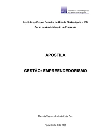 Instituto de Ensino Superior da Grande Florianópolis – IES

          Curso de Administração de Empresas




                     APOSTILA


GESTÃO: EMPREENDEDORISMO




             Maurício Vasconcellos Leão Lyrio, Esp.



                    Florianópolis (SC), 2008
 