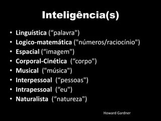 Inteligência(s)
• Linguística (“palavra")
• Logico-matemática ("números/raciocínio")
• Espacial (“imagem")
• Corporal-Cinética (“corpo")
• Musical ("música")
• Interpessoal (“pessoas")
• Intrapessoal (“eu")
• Naturalista (“natureza")
Howard Gardner
 
