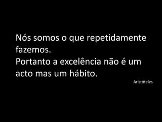 Nós somos o que repetidamente
fazemos.
Portanto a excelência não é um
acto mas um hábito.
Aristóteles
 