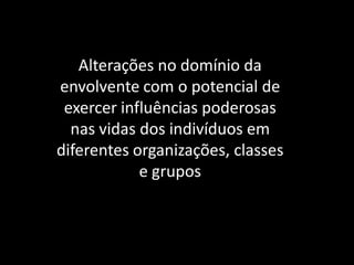 Alterações no domínio da
envolvente com o potencial de
exercer influências poderosas
nas vidas dos indivíduos em
diferentes organizações, classes
e grupos
 