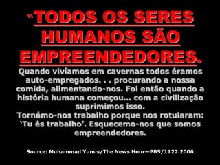 “TODOS OS SERES
HUMANOS SÃO
EMPREENDEDORES.
Quando vivíamos em cavernas todos éramos
auto-empregados. . . procurando a nossa
comida, alimentando-nos. Foi então quando a
história humana começou… com a civilização
suprimimos isso.
Tornámo-nos trabalho porque nos rotularam:
‘Tu és trabalho’. Esquecemo-nos que somos
empreendedores.
Source: Muhammad Yunus/The News Hour—PBS/1122.2006
 