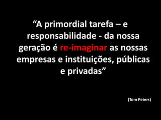 “A primordial tarefa – e
responsabilidade - da nossa
geração é re-imaginar as nossas
empresas e instituições, públicas
e privadas”
(Tom Peters)
 