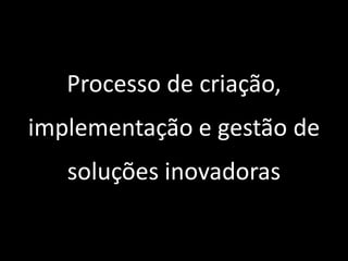 Processo de criação,
implementação e gestão de
soluções inovadoras
 