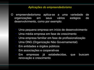 Aplicações do empreendedorismo O empreendedorismo aplica-se a uma variedade de organizações em seus vários estágios de desenvolvimento, como por exemplo: Uma pequena empresa em início de desenvolvimento Uma média empresa em fase de crescimento Uma empresa familiar em fase de profissionalização Uma ONG (Organização Não Governamental) Em entidades e órgãos públicos Em associações e cooperativas Em empresas já estabelecidas, que buscam renovação e crescimento 