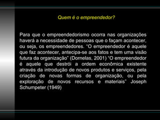 Quem é o empreendedor? Para que o empreendedorismo ocorra nas organizações haverá a necessidade de pessoas que o façam acontecer, ou seja, os empreendedores. “O empreendedor é aquele que faz acontecer, antecipa-se aos fatos e tem uma visão futura da organização” (Dornelas, 2001) “O empreendedor é aquele que destrói a ordem econômica existente através da introdução de novos produtos e serviços, pela criação de novas formas de organização, ou pela exploração de novos recursos e materiais” Joseph Schumpeter (1949) 