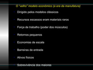 O “velho” modelo econômico (a era da manufatura)  Dirigido pelos modelos clássicos Recursos escassos eram materiais raros Força de trabalho (poder dos músculos) Retornos pequenos Economias de escala Barreiras de entrada Ativos físicos Sobrevivência dos maiores 