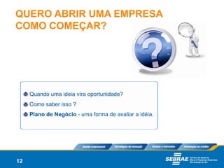 QUERO ABRIR UMA EMPRESA
COMO COMEÇAR?




     Quando uma ideia vira oportunidade?
     Como saber isso ?
     Plano de Negócio - uma forma de avaliar a idéia.




12
 