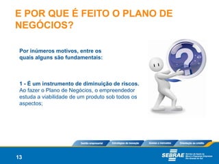 E POR QUE É FEITO O PLANO DE
NEGÓCIOS?

 Por inúmeros motivos, entre os
 quais alguns são fundamentais:



 1 - É um instrumento de diminuição de riscos.
 Ao fazer o Plano de Negócios, o empreendedor
 estuda a viabilidade de um produto sob todos os
 aspectos;




13
 