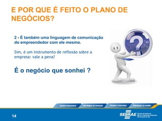 E POR QUE É FEITO O PLANO DE
NEGÓCIOS?

 2 - É também uma linguagem de comunicação
 do empreendedor com ele mesmo.

 Sim, é um instrumento de reflexão sobre a
 empresa: vale a pena?


 É o negócio que sonhei ?




14
 