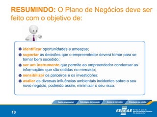 RESUMINDO: O Plano de Negócios deve ser
feito com o objetivo de:



     identificar oportunidades e ameaças;
     suportar as decisões que o empreendedor deverá tomar para se
     tornar bem sucedido;
     ser um instrumento que permite ao empreendedor condensar as
     informações que são obtidas no mercado;
     sensibilizar os parceiros e os investidores;
     avaliar as diversas influências ambientais incidentes sobre o seu
     novo negócio, podendo assim, minimizar o seu risco.




18
 