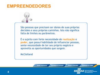 EMPREENDEDORES



    São pessoas que precisam ser donos de suas próprias
    decisões e seus próprios caminhos. Isto não significa
    falta de limites ou parâmetros.

    É o sujeito com forte necessidade de realização e
    poder, que possui habilidade de influenciar pessoas,
    sente necessidade de ter seu próprio negócio e
    aproveita as oportunidades que surgem.

    McClelland




4
 