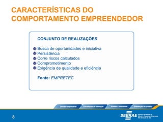 CARACTERÍSTICAS DO
COMPORTAMENTO EMPREENDEDOR

     CONJUNTO DE REALIZAÇÕES

     Busca de oportunidades e iniciativa
     Persistência
     Corre riscos calculados
     Comprometimento
     Exigência de qualidade e eficiência

     Fonte: EMPRETEC




8
 