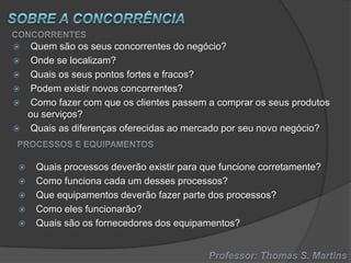 












Quem são os seus concorrentes do negócio?
Onde se localizam?
Quais os seus pontos fortes e fracos?
Podem existir novos concorrentes?
Como fazer com que os clientes passem a comprar os seus produtos
ou serviços?
Quais as diferenças oferecidas ao mercado por seu novo negócio?

Quais processos deverão existir para que funcione corretamente?
Como funciona cada um desses processos?
Que equipamentos deverão fazer parte dos processos?
Como eles funcionarão?
Quais são os fornecedores dos equipamentos?

 