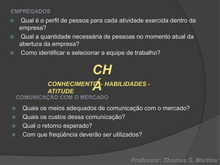








Qual é o perfil de pessoa para cada atividade exercida dentro da
empresa?
Qual a quantidade necessária de pessoas no momento atual da
abertura da empresa?
Como identificar e selecionar a equipe de trabalho?

Quais os meios adequados de comunicação com o mercado?
Quais os custos dessa comunicação?
Qual o retorno esperado?
Com que freqüência deverão ser utilizados?

 