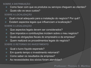 















Como fazer com que os produtos ou serviços cheguem ao clientes?
Quais são os seus custos?
Qual o local adequado para a instalação do negócio? Por quê?
Existem aspectos legais que influenciam a localização?

Que aspectos legais devem ser considerados?
Que impostos e contribuições incidem sobre o meu negócio?
Quais as obrigações fiscais do empresário e da empresa?
Quem realizará os procedimentos legais do negócio?
Qual o lucro líquido esperado?
Em quanto tempo o investimento retornará?
Como saber os resultados da empresa?
As necessidades dos sócios foram atendidas?

 
