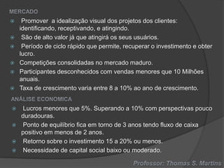 












Promover a idealização visual dos projetos dos clientes:
identificando, receptivando, e atingindo.
São de alto valor já que atingirá os seus usuários.
Período de ciclo rápido que permite, recuperar o investimento e obter
lucro.
Competições consolidadas no mercado maduro.
Participantes desconhecidos com vendas menores que 10 Milhões
anuais.
Taxa de crescimento varia entre 8 a 10% ao ano de crescimento.
Lucros menores que 5%. Superando a 10% com perspectivas pouco
duradouras.
Ponto de equilíbrio fica em torno de 3 anos tendo fluxo de caixa
positivo em menos de 2 anos.
Retorno sobre o investimento 15 a 20% ou menos.
Necessidade de capital social baixo ou moderado.

 