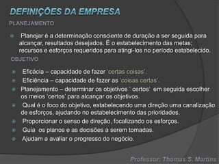 









Planejar é a determinação consciente de duração a ser seguida para
alcançar, resultados desejados. É o estabelecimento das metas;
recursos e esforços requeridos para atingi-los no período estabelecido.

Eficácia – capacidade de fazer ‘certas coisas’.
Eficiência – capacidade de fazer as ‘coisas certas’.
Planejamento – determinar os objetivos ‘ certos’ em seguida escolher
os meios ‘certos’ para alcançar os objetivos.
Qual é o foco do objetivo, estabelecendo uma direção uma canalização
de esforços, ajudando no estabelecimento das prioridades.
Proporcionar o senso de direção, focalizando os esforços.
Guia os planos e as decisões a serem tomadas.
Ajudam a avaliar o progresso do negócio.

 