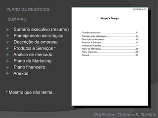II COPIA3 de 10

Woger’s Design











Sumário executivo (resumo)
Planejamento estratégico
Descrição da empresa
Produtos e Serviços *
Análise de mercado
Plano de Marketing
Plano financeiro
Anexos

* Mesmo que não tenha.

Sumário executivo ..........................................................01
Planejamento estratégico.................................................04
Descrição da empresa.....................................................10
Produtos e Serviços ........................................................12
Análise de mercado..........................................................17
Plano de Marketing..........................................................21
Plano financeiro...............................................................25
Anexos.............................................................................31

 