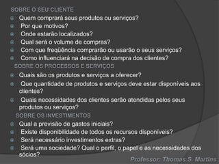 















Quem comprará seus produtos ou serviços?
Por que motivos?
Onde estarão localizados?
Qual será o volume de compras?
Com que freqüência comprarão ou usarão o seus serviços?
Como influenciará na decisão de compra dos clientes?
Quais são os produtos e serviços a oferecer?
Que quantidade de produtos e serviços deve estar disponíveis aos
clientes?
Quais necessidades dos clientes serão atendidas pelos seus
produtos ou serviços?
Qual a previsão de gastos iniciais?
Existe disponibilidade de todos os recursos disponíveis?
Será necessário investimentos extras?
Será uma sociedade? Qual o perfil, o papel e as necessidades dos
sócios?

 